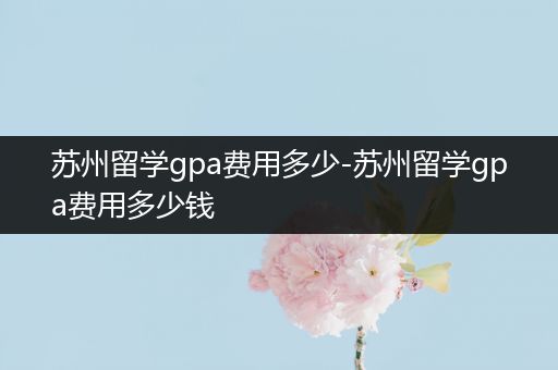 苏州留学gpa费用多少-苏州留学gpa费用多少钱
