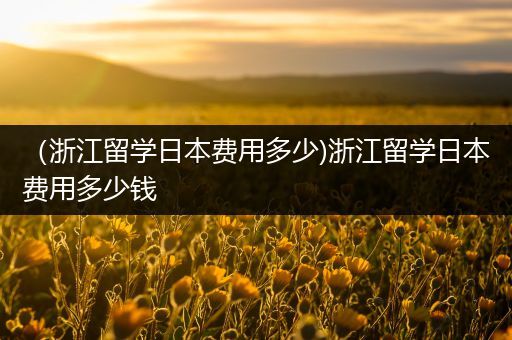 （浙江留学日本费用多少)浙江留学日本费用多少钱