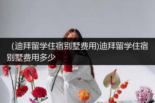 （迪拜留学住宿别墅费用)迪拜留学住宿别墅费用多少
