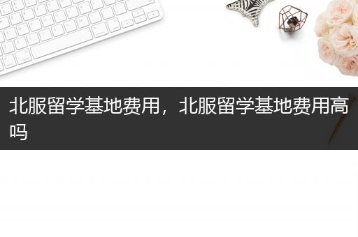 北服留学基地费用，北服留学基地费用高吗