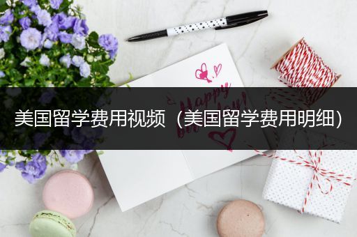 美国留学费用视频（美国留学费用明细）