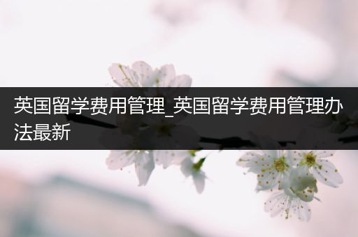 英国留学费用管理_英国留学费用管理办法最新