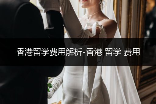 香港留学费用解析-香港 留学 费用