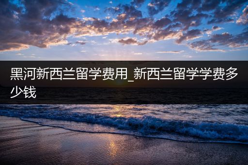 黑河新西兰留学费用_新西兰留学学费多少钱
