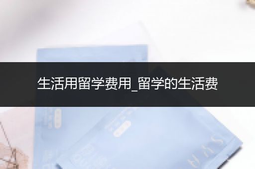 生活用留学费用_留学的生活费