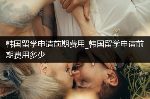 韩国留学申请前期费用_韩国留学申请前期费用多少