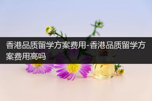 香港品质留学方案费用-香港品质留学方案费用高吗