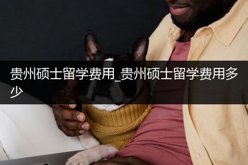 贵州硕士留学费用_贵州硕士留学费用多少