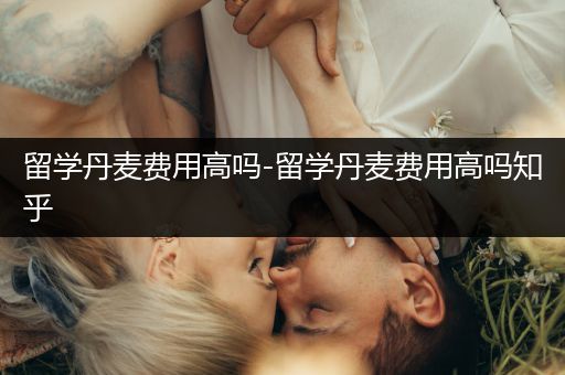 留学丹麦费用高吗-留学丹麦费用高吗知乎