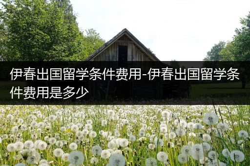伊春出国留学条件费用-伊春出国留学条件费用是多少