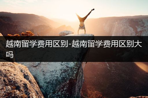 越南留学费用区别-越南留学费用区别大吗