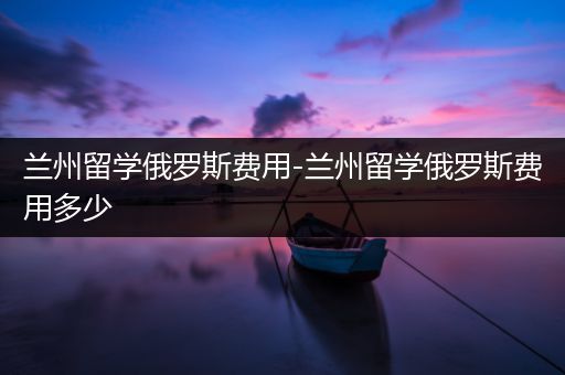 兰州留学俄罗斯费用-兰州留学俄罗斯费用多少