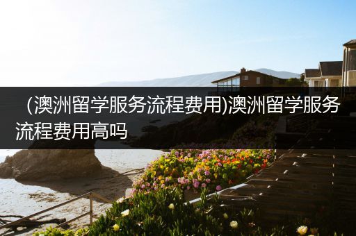 （澳洲留学服务流程费用)澳洲留学服务流程费用高吗