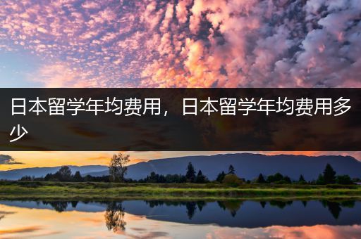 日本留学年均费用，日本留学年均费用多少