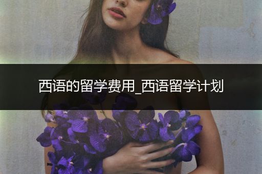西语的留学费用_西语留学计划