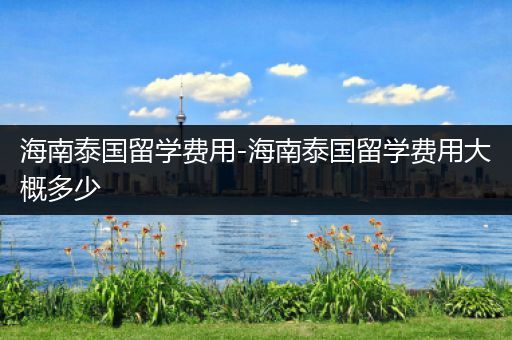 海南泰国留学费用-海南泰国留学费用大概多少