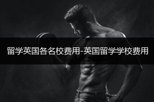 留学英国各名校费用-英国留学学校费用
