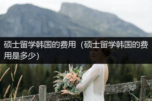 硕士留学韩国的费用（硕士留学韩国的费用是多少）