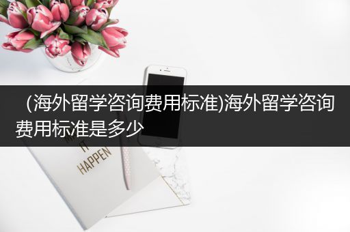（海外留学咨询费用标准)海外留学咨询费用标准是多少