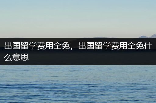 出国留学费用全免，出国留学费用全免什么意思