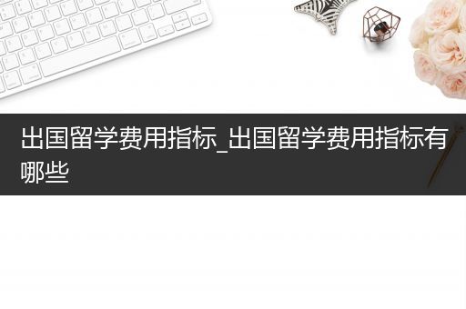 出国留学费用指标_出国留学费用指标有哪些