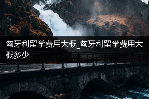 匈牙利留学费用大概_匈牙利留学费用大概多少