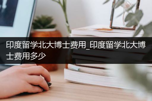 印度留学北大博士费用_印度留学北大博士费用多少
