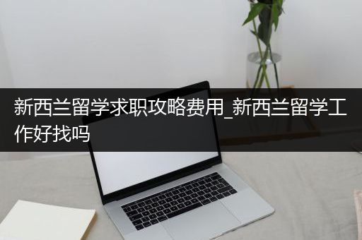 新西兰留学求职攻略费用_新西兰留学工作好找吗