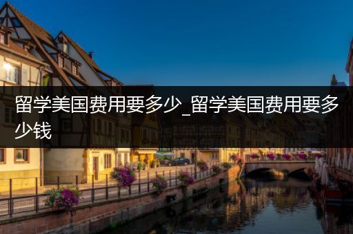 留学美国费用要多少_留学美国费用要多少钱