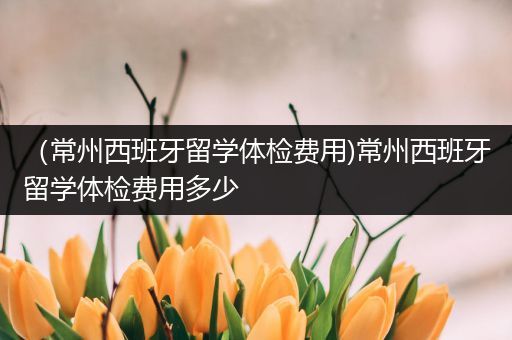 （常州西班牙留学体检费用)常州西班牙留学体检费用多少