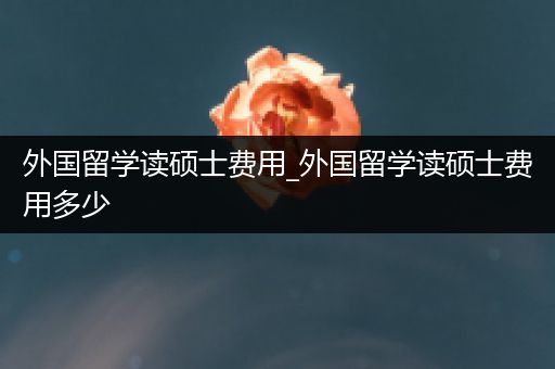外国留学读硕士费用_外国留学读硕士费用多少