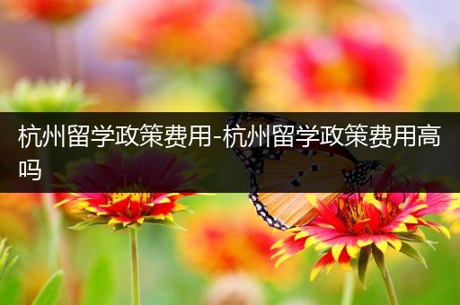 杭州留学政策费用-杭州留学政策费用高吗