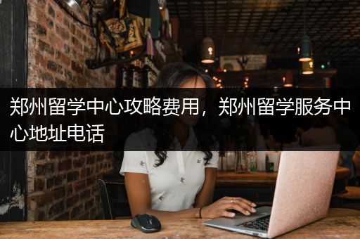郑州留学中心攻略费用，郑州留学服务中心地址电话
