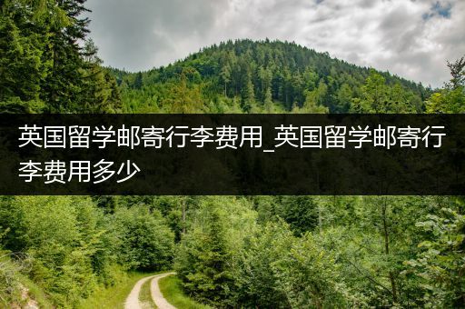 英国留学邮寄行李费用_英国留学邮寄行李费用多少