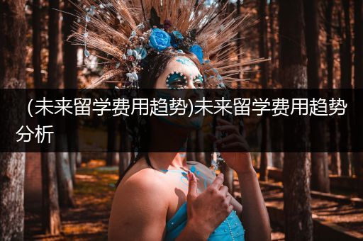 （未来留学费用趋势)未来留学费用趋势分析