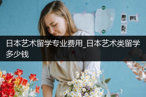 日本艺术留学专业费用_日本艺术类留学多少钱