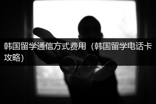 韩国留学通信方式费用（韩国留学电话卡攻略）