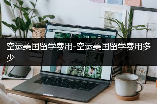 空运美国留学费用-空运美国留学费用多少