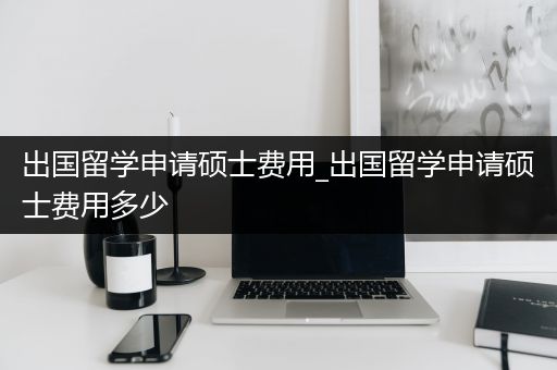 出国留学申请硕士费用_出国留学申请硕士费用多少