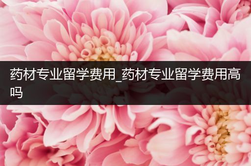 药材专业留学费用_药材专业留学费用高吗