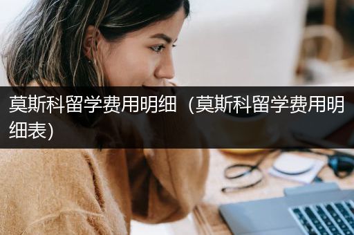 莫斯科留学费用明细（莫斯科留学费用明细表）