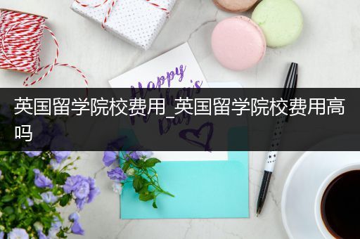 英国留学院校费用_英国留学院校费用高吗