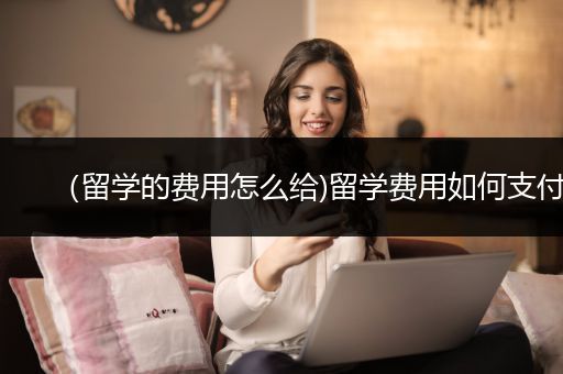 （留学的费用怎么给)留学费用如何支付