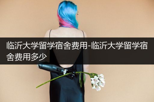 临沂大学留学宿舍费用-临沂大学留学宿舍费用多少