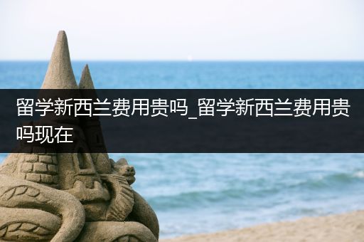留学新西兰费用贵吗_留学新西兰费用贵吗现在
