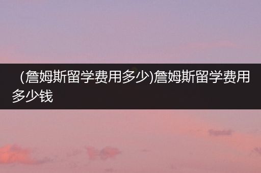（詹姆斯留学费用多少)詹姆斯留学费用多少钱