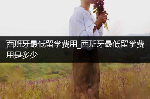 西班牙最低留学费用_西班牙最低留学费用是多少
