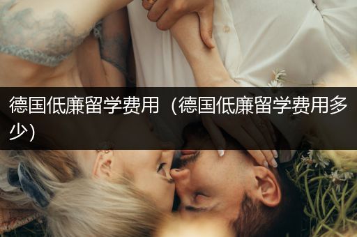 德国低廉留学费用（德国低廉留学费用多少）