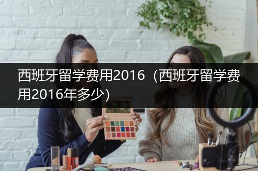 西班牙留学费用2016（西班牙留学费用2016年多少）