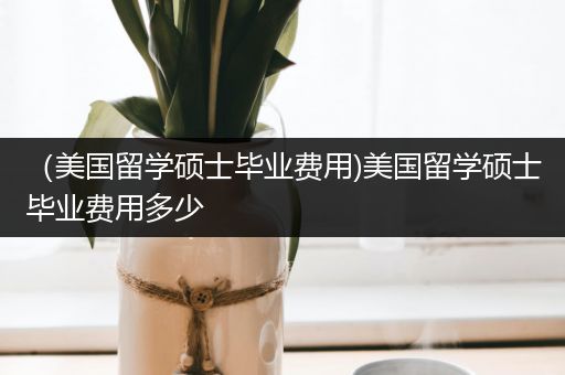 （美国留学硕士毕业费用)美国留学硕士毕业费用多少